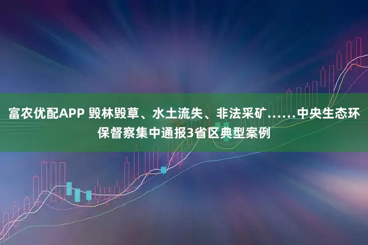 富农优配APP 毁林毁草、水土流失、非法采矿……中央生态环保督察集中通报3省区典型案例