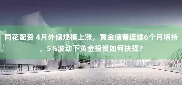 同花配资 4月外储规模上涨，黄金储备连续6个月增持，5%波动下黄金投资如何抉择？