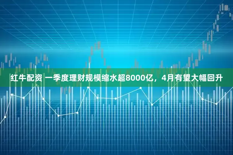 红牛配资 一季度理财规模缩水超8000亿，4月有望大幅回升