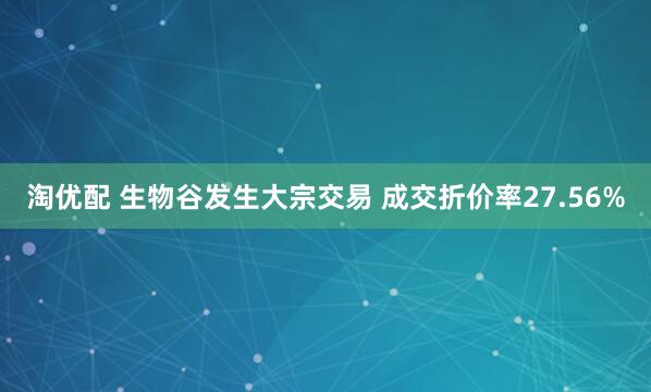 淘优配 生物谷发生大宗交易 成交折价率27.56%