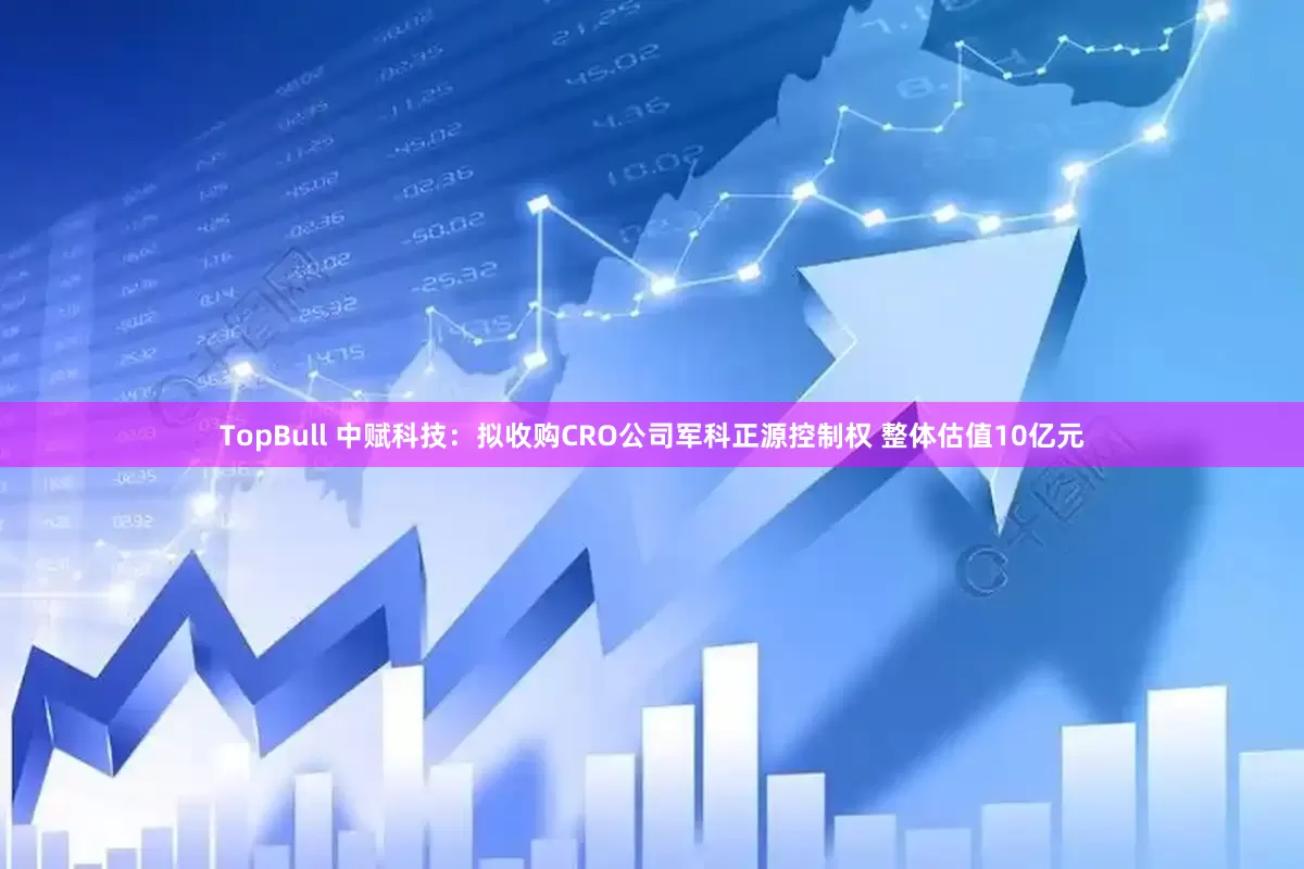 TopBull 中赋科技：拟收购CRO公司军科正源控制权 整体估值10亿元