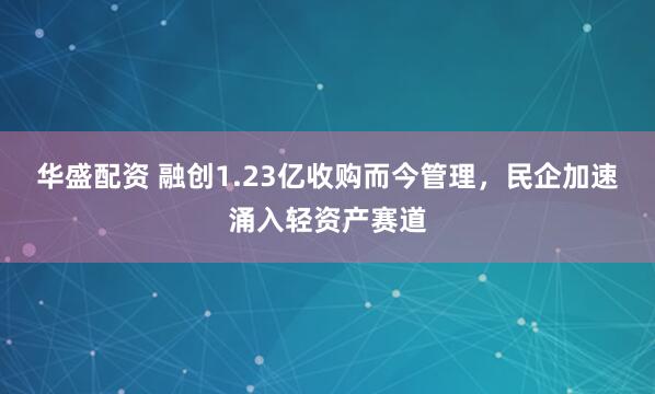 华盛配资 融创1.23亿收购而今管理，民企加速涌入轻资产赛道