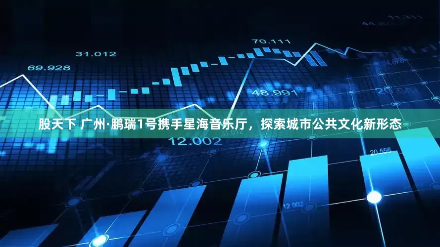 股天下 广州·鹏瑞1号携手星海音乐厅，探索城市公共文化新形态